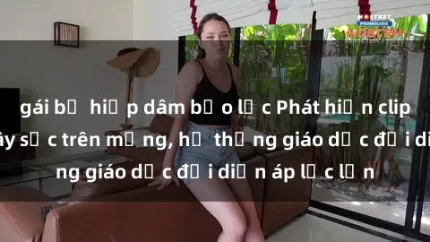 gái bị hiếp dâm bạo lực Phát hiện clip sex nữ sinh gây sốc trên mạng, hệ thống giáo dục đối diện áp lực lớn