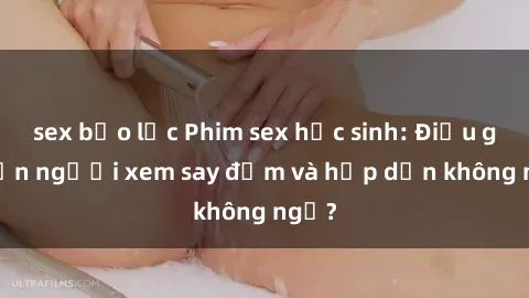 sex bạo lực Phim sex học sinh: Điều gì khiến người xem say đắm và hấp dẫn không ngờ?