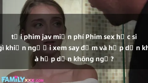 tải phim jav miễn phí Phim sex học sinh: Điều gì khiến người xem say đắm và hấp dẫn không ngờ?
