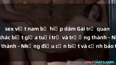 sex việt nam bị hiếp dâm Gái trẻ quan hệ: Mối quan hệ khác biệt giữa tuổi trẻ và trưởng thành - Những điều cần biết và cảnh báo từ chuyên gia