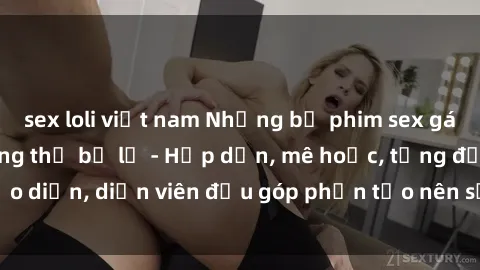 sex loli việt nam Những bộ phim sex gái già đỉnh cao không thể bỏ lỡ - Hấp dẫn, mê hoặc, từng đạo diễn, diễn viên đều góp phần tạo nên sự hấp dẫn, kích thích.