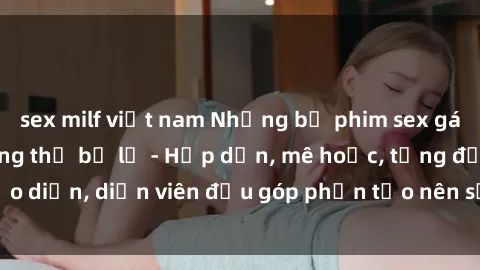 sex milf việt nam Những bộ phim sex gái già đỉnh cao không thể bỏ lỡ - Hấp dẫn, mê hoặc, từng đạo diễn, diễn viên đều góp phần tạo nên sự hấp dẫn, kích thích.