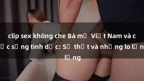 clip sex không che Bà mẹ Việt Nam và cuộc sống tình dục: Sự thật và những lo lắng