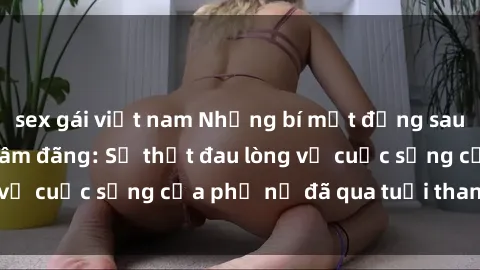 sex gái việt nam Những bí mật đằng sau vẻ ngoài gái già dâm đãng: Sự thật đau lòng về cuộc sống của phụ nữ đã qua tuổi thanh xuân