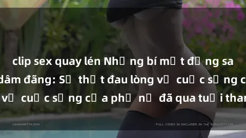 clip sex quay lén Những bí mật đằng sau vẻ ngoài gái già dâm đãng: Sự thật đau lòng về cuộc sống của phụ nữ đã qua tuổi thanh xuân