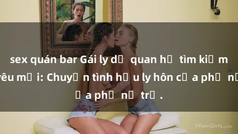 sex quán bar Gái ly dị quan hệ tìm kiếm tình yêu mới: Chuyện tình hậu ly hôn của phụ nữ trẻ.