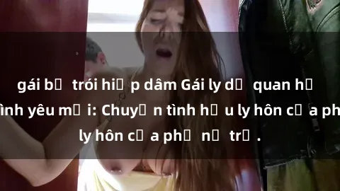 gái bị trói hiếp dâm Gái ly dị quan hệ tìm kiếm tình yêu mới: Chuyện tình hậu ly hôn của phụ nữ trẻ.
