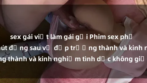 sex gái việt làm gái gọi Phim sex phụ nữ lớn tuổi: Sức hút đằng sau vẻ đẹp trưởng thành và kinh nghiệm tình dục không giới hạn