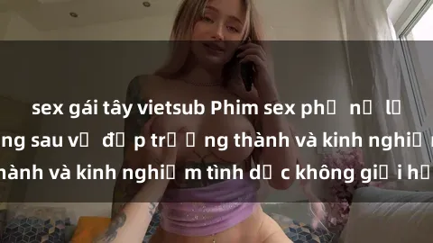 sex gái tây vietsub Phim sex phụ nữ lớn tuổi: Sức hút đằng sau vẻ đẹp trưởng thành và kinh nghiệm tình dục không giới hạn