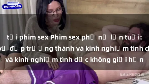 tải phim sex Phim sex phụ nữ lớn tuổi: Sức hút đằng sau vẻ đẹp trưởng thành và kinh nghiệm tình dục không giới hạn
