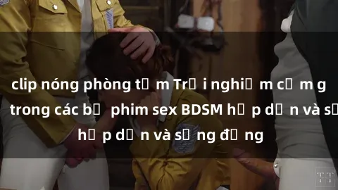 clip nóng phòng tắm Trải nghiệm cảm giác mới lạ trong các bộ phim sex BDSM hấp dẫn và sống động