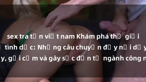 sex tra tấn việt nam Khám phá thế giới của phim sex nô lệ tình dục: Những câu chuyện đầy nổi dậy, gợi cảm và gây sốc đến từ ngành công nghiệp giải trí đen tối