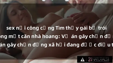 sex nơi công cộng Tìm thấy gái bị trói và bị hiếp dâm trong một căn nhà hoang: Vụ án gây chấn động xã hội đang được điều tra vào.