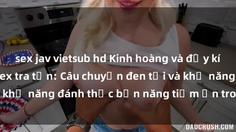sex jav vietsub hd Kinh hoàng và đầy kích thích với phim sex tra tấn: Câu chuyện đen tối và khả năng đánh thức bản năng tiềm ẩn trong con người