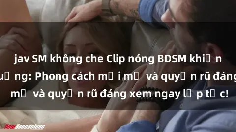 jav SM không che Clip nóng BDSM khiến người xem phát cuồng: Phong cách mới mẻ và quyến rũ đáng xem ngay lập tức!