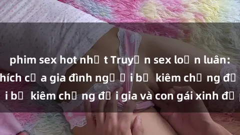 phim sex hot nhất Truyện sex loạn luân: Bí mật đầy kích thích của gia đình người bố kiêm chồng đại gia và con gái xinh đẹp