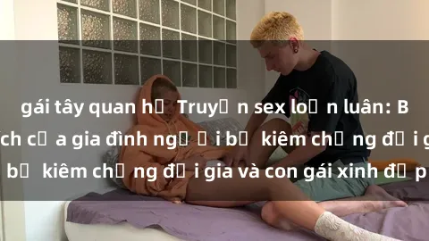 gái tây quan hệ Truyện sex loạn luân: Bí mật đầy kích thích của gia đình người bố kiêm chồng đại gia và con gái xinh đẹp
