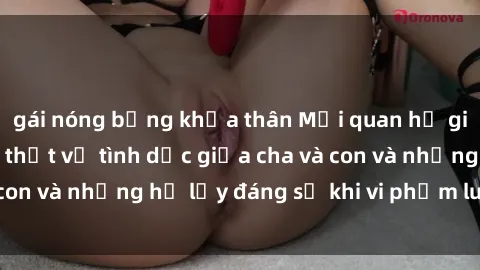 gái nóng bỏng khỏa thân Mối quan hệ giữa cha và con: Sự thật về tình dục giữa cha và con và những hệ lụy đáng sợ khi vi phạm luật pháp.