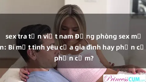 sex tra tấn việt nam Động phòng sex mẹ con: Bí mật tình yêu của gia đình hay phản cảm?