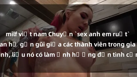 milf việt nam Chuyện `sex anh em ruột` - Đề cập đến quan hệ gần gũi giữa các thành viên trong gia đình, liệu nó có làm ảnh hưởng đến tình cảm gia đình hay không?