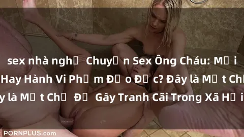 sex nhà nghỉ Chuyện Sex Ông Cháu: Mối Quan Hệ Gia Đình Hay Hành Vi Phạm Đạo Đức? Đây là Một Chủ Đề Gây Tranh Cãi Trong Xã Hội Hiện Nay.