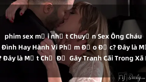 phim sex mới nhất Chuyện Sex Ông Cháu: Mối Quan Hệ Gia Đình Hay Hành Vi Phạm Đạo Đức? Đây là Một Chủ Đề Gây Tranh Cãi Trong Xã Hội Hiện Nay.