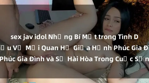 sex jav idol Những Bí Mật trong Tình Dục Gia Đình: Tìm Hiểu Về Mối Quan Hệ Giữa Hạnh Phúc Gia Đình và Sự Hài Hòa Trong Cuộc Sống Tình Dục