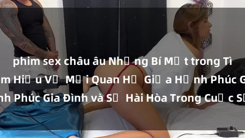 phim sex châu âu Những Bí Mật trong Tình Dục Gia Đình: Tìm Hiểu Về Mối Quan Hệ Giữa Hạnh Phúc Gia Đình và Sự Hài Hòa Trong Cuộc Sống Tình Dục