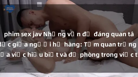 phim sex jav Những vấn đề đáng quan tâm về quan hệ tình dục giữa người họ hàng: Tầm quan trọng của việc hiểu biết và đề phòng trong việc tiếp xúc trong gia đình.