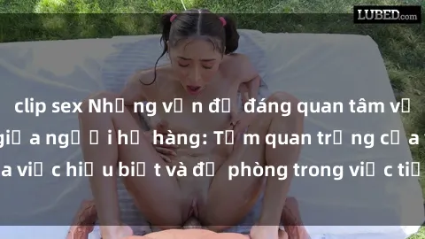 clip sex Những vấn đề đáng quan tâm về quan hệ tình dục giữa người họ hàng: Tầm quan trọng của việc hiểu biết và đề phòng trong việc tiếp xúc trong gia đình.