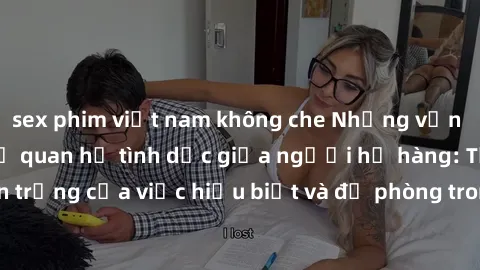 sex phim việt nam không che Những vấn đề đáng quan tâm về quan hệ tình dục giữa người họ hàng: Tầm quan trọng của việc hiểu biết và đề phòng trong việc tiếp xúc trong gia đình.