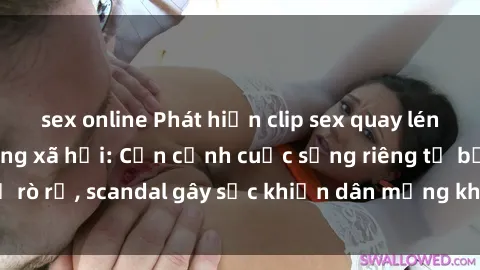 sex online Phát hiện clip sex quay lén hot nhất trên mạng xã hội: Cận cảnh cuộc sống riêng tư bị rò rỉ, scandal gây sốc khiến dân mạng không khỏi bàng hoàng