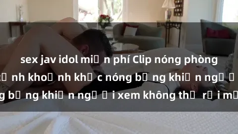 sex jav idol miễn phí Clip nóng phòng tắm gây sốt: Cận cảnh khoảnh khắc nóng bỏng khiến người xem không thể rời mắt