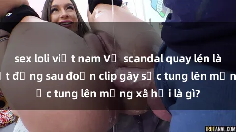 sex loli việt nam Vụ scandal quay lén làm tình: Sự thật đằng sau đoạn clip gây sốc tung lên mạng xã hội là gì?