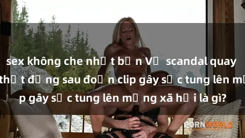 sex không che nhật bản Vụ scandal quay lén làm tình: Sự thật đằng sau đoạn clip gây sốc tung lên mạng xã hội là gì?