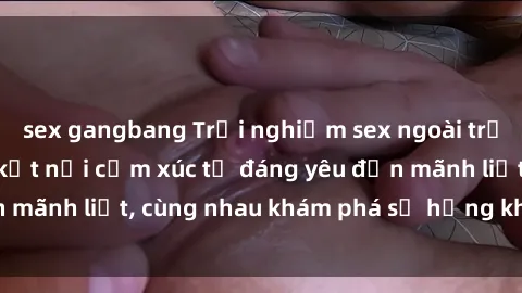 sex gangbang Trải nghiệm sex ngoài trời: Khi thiên nhiên kết nối cảm xúc từ đáng yêu đến mãnh liệt, cùng nhau khám phá sự hứng khởi và thú vị.