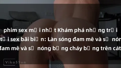 phim sex mới nhất Khám phá những trải nghiệm độc đáo tại sex bãi biển: Làn sóng đam mê và sự nóng bỏng cháy bỏng trên cát trắng