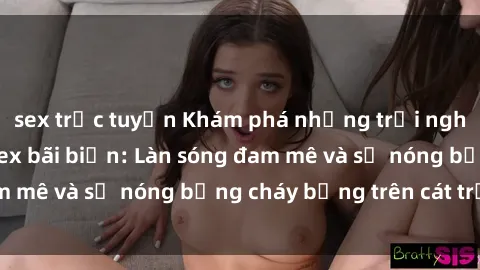 sex trực tuyến Khám phá những trải nghiệm độc đáo tại sex bãi biển: Làn sóng đam mê và sự nóng bỏng cháy bỏng trên cát trắng