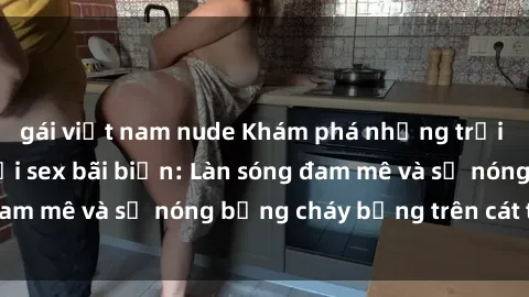gái việt nam nude Khám phá những trải nghiệm độc đáo tại sex bãi biển: Làn sóng đam mê và sự nóng bỏng cháy bỏng trên cát trắng