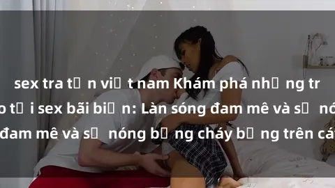 sex tra tấn việt nam Khám phá những trải nghiệm độc đáo tại sex bãi biển: Làn sóng đam mê và sự nóng bỏng cháy bỏng trên cát trắng