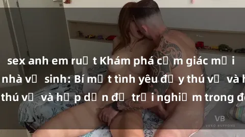 sex anh em ruột Khám phá cảm giác mới mẻ với sex trong nhà vệ sinh: Bí mật tình yêu đầy thú vị và hấp dẫn để trải nghiệm trong đêm hôm nay!