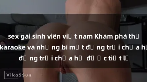 sex gái sinh viên việt nam Khám phá thế giới sex quán karaoke và những bí mật động trời chưa hề được tiết lộ
