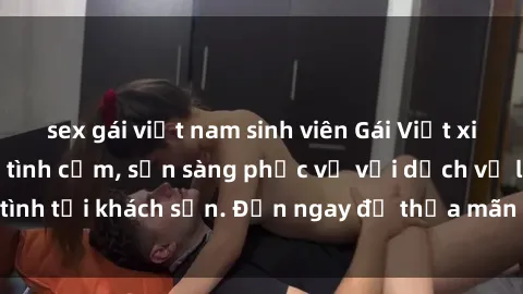 sex gái việt nam sinh viên Gái Việt xinh đẹp, nồng nàn tình cảm, sẵn sàng phục vụ với dịch vụ làm tình tại khách sạn. Đến ngay để thỏa mãn mọi khao khát của bạn!