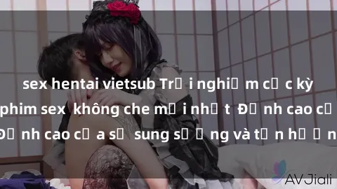 sex hentai vietsub Trải nghiệm cực kỳ nóng bỏng trong phim sex  không che mới nhất  Đỉnh cao của sự sung sướng và tận hưởng chân thật