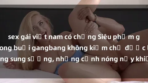 sex gái việt nam có chồng Siêu phẩm gái Việt tham gia trong buổi gangbang không kiềm chế được lòng sung sướng, những cảnh nóng nảy khiến ai cũng phải mãn nhãn