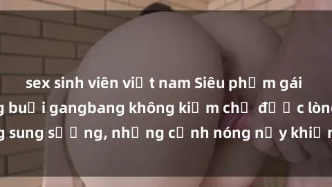 sex sinh viên việt nam Siêu phẩm gái Việt tham gia trong buổi gangbang không kiềm chế được lòng sung sướng, những cảnh nóng nảy khiến ai cũng phải mãn nhãn