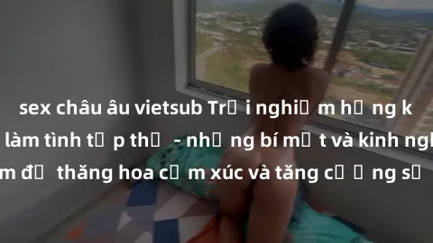 sex châu âu vietsub Trải nghiệm hứng khởi cùng với việc làm tình tập thể - những bí mật và kinh nghiệm để thăng hoa cảm xúc và tăng cường sự gắn kết trong mối quan hệ