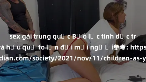 sex gái trung quốc Bạo lực tình dục trong nhóm: nguy cơ và hậu quả to lớn đối mọi người参考: https://www.theguardian.com/society/2021/nov/11/children-as-young-as-four-are-being-sexually-abused-by-groups