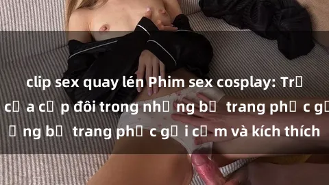 clip sex quay lén Phim sex cosplay: Trải nghiệm tuyệt vời của cặp đôi trong những bộ trang phục gợi cảm và kích thích