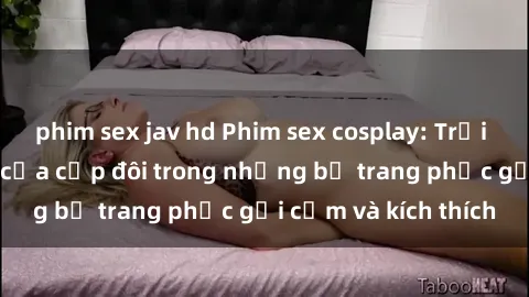 phim sex jav hd Phim sex cosplay: Trải nghiệm tuyệt vời của cặp đôi trong những bộ trang phục gợi cảm và kích thích